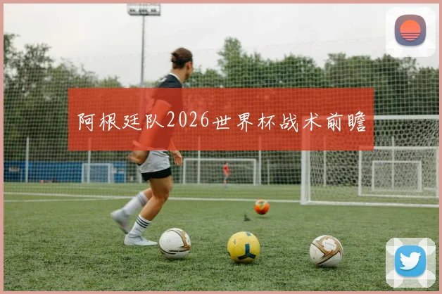 阿根廷队2026世界杯战术前瞻