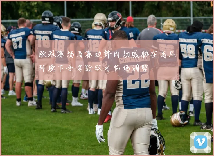 欧冠赛场马赛边锋内切威胁在高压环境下会考验双方临场调整
