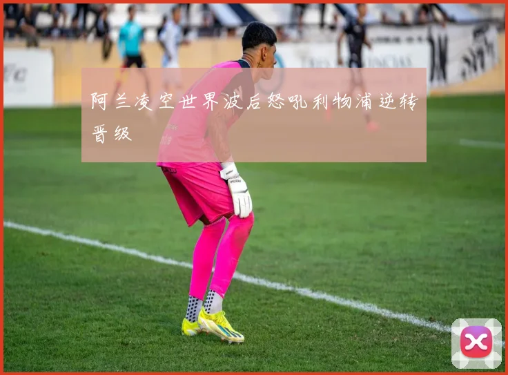 阿兰凌空世界波后怒吼利物浦逆转晋级