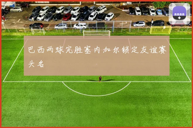 巴西两球完胜塞内加尔锁定友谊赛头名