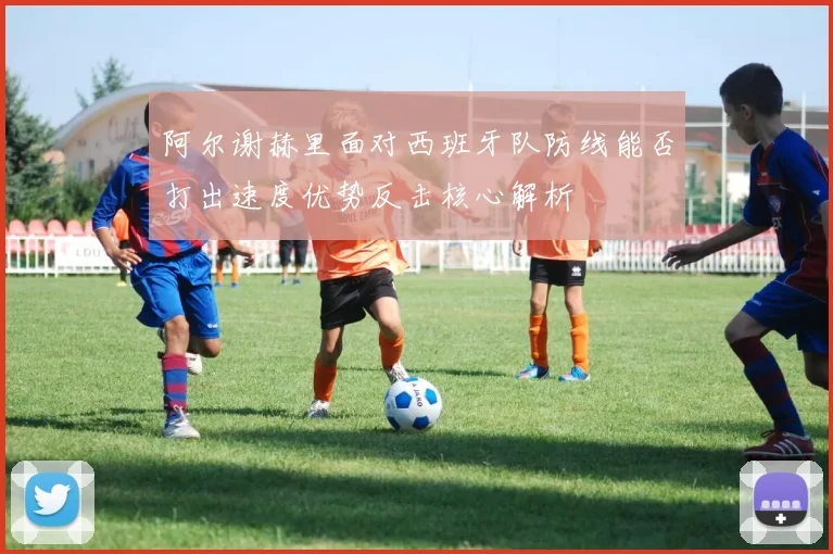 阿尔谢赫里面对西班牙队防线能否打出速度优势反击核心解析