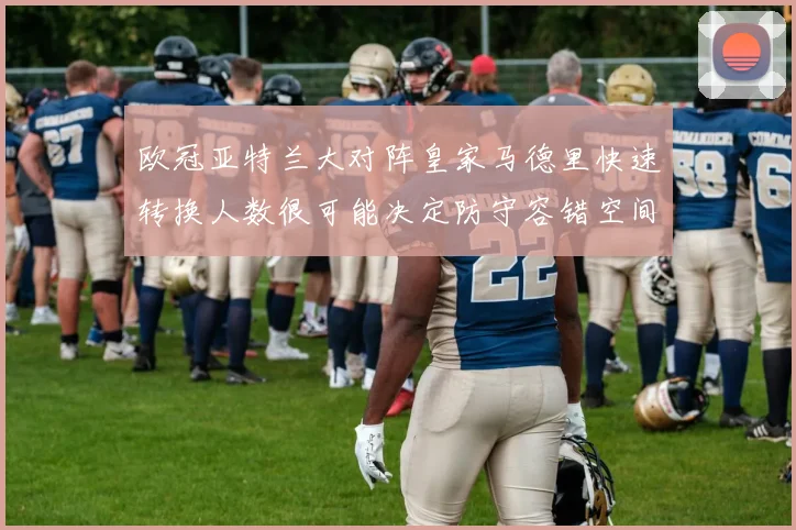 欧冠亚特兰大对阵皇家马德里快速转换人数很可能决定防守容错空间