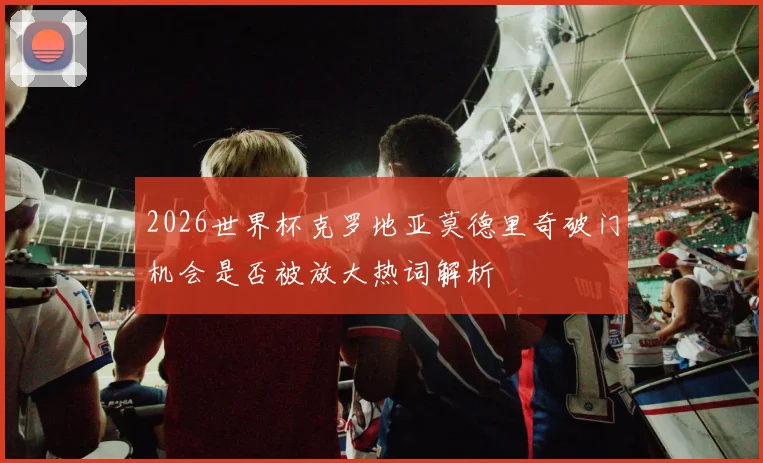 2026世界杯克罗地亚莫德里奇破门机会是否被放大热词解析