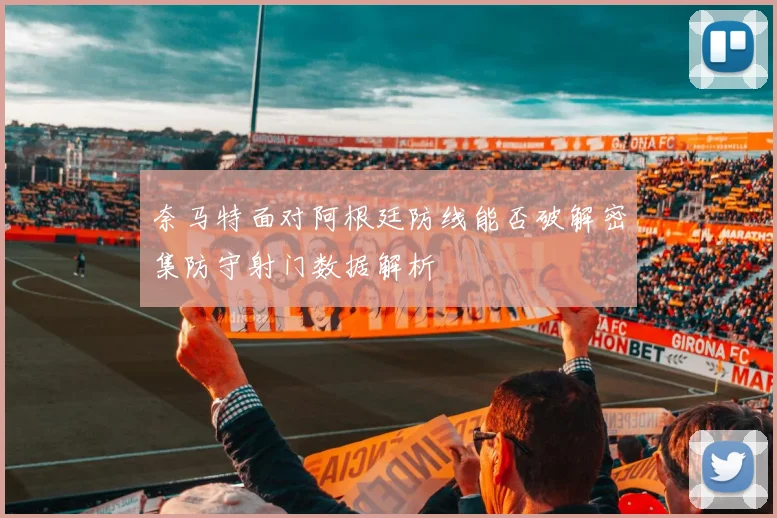 奈马特面对阿根廷防线能否破解密集防守射门数据解析