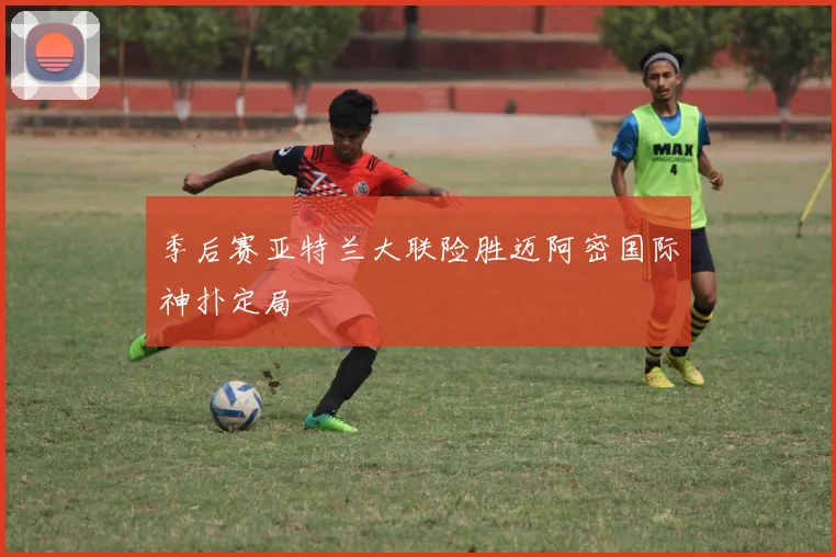 季后赛亚特兰大联险胜迈阿密国际神扑定局