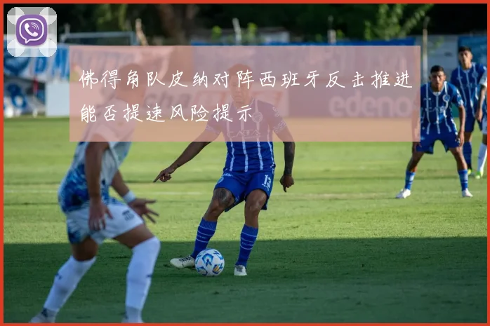 佛得角队皮纳对阵西班牙反击推进能否提速风险提示