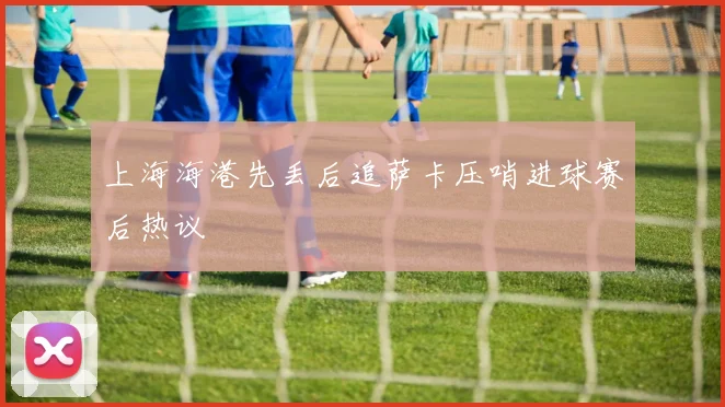 上海海港先丢后追萨卡压哨进球赛后热议
