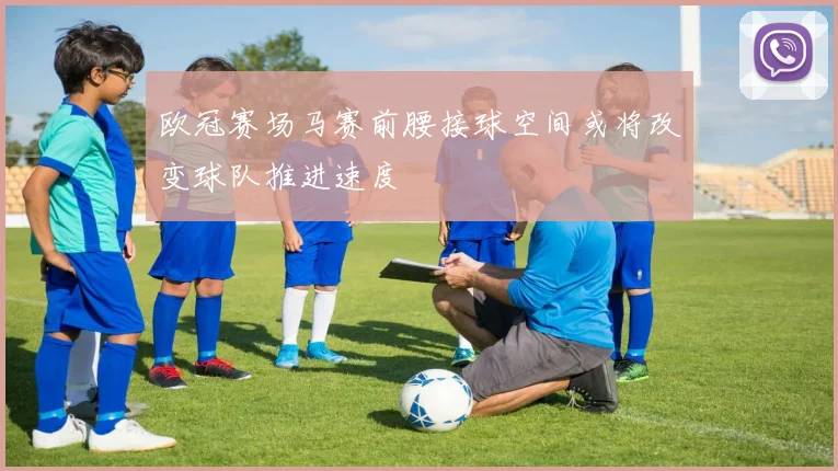 欧冠赛场马赛前腰接球空间或将改变球队推进速度