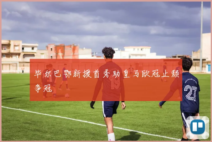 毕尔巴鄂新援首秀助皇马欧冠止颓争冠