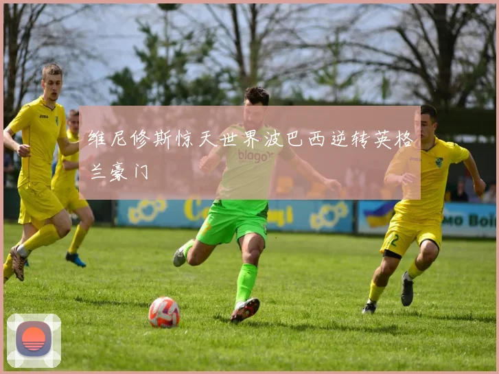 维尼修斯惊天世界波巴西逆转英格兰豪门
