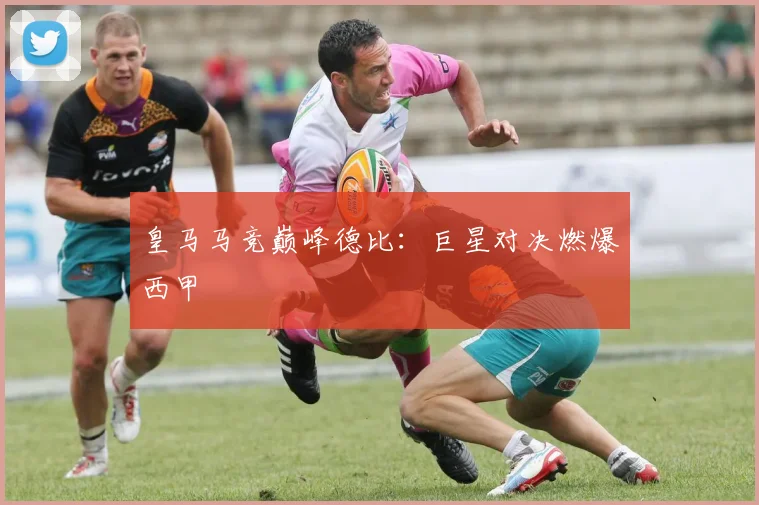 皇马马竞巅峰德比：巨星对决燃爆西甲