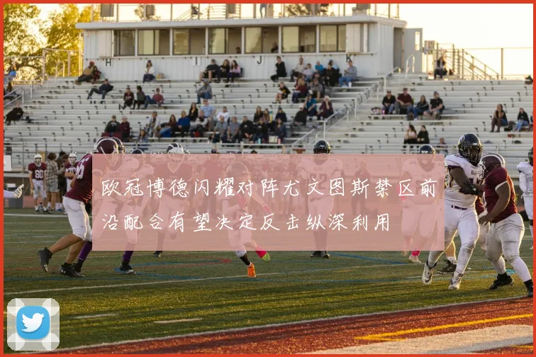 欧冠博德闪耀对阵尤文图斯禁区前沿配合有望决定反击纵深利用
