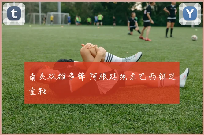 南美双雄争锋 阿根廷绝杀巴西锁定金靴