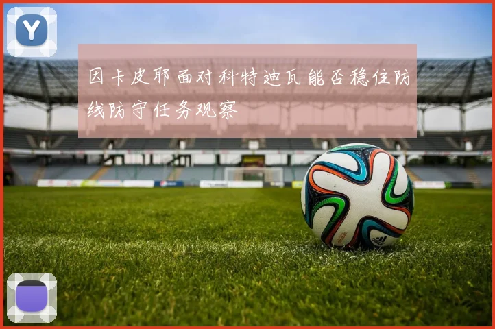 因卡皮耶面对科特迪瓦能否稳住防线防守任务观察