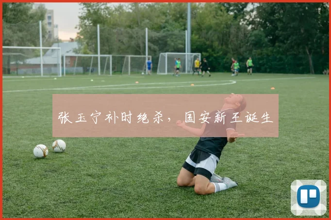 张玉宁补时绝杀，国安新王诞生