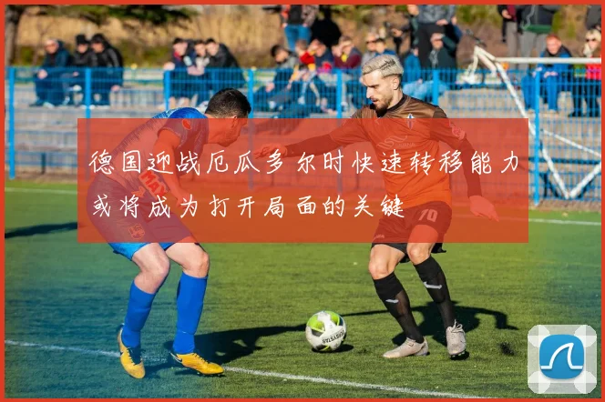 德国迎战厄瓜多尔时快速转移能力或将成为打开局面的关键
