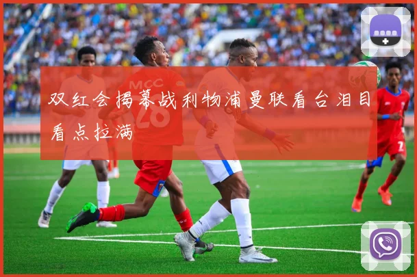 双红会揭幕战利物浦曼联看台泪目看点拉满