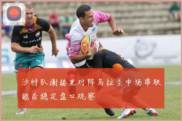 沙特队谢赫里对阵乌拉圭中场串联能否稳定盘口观察