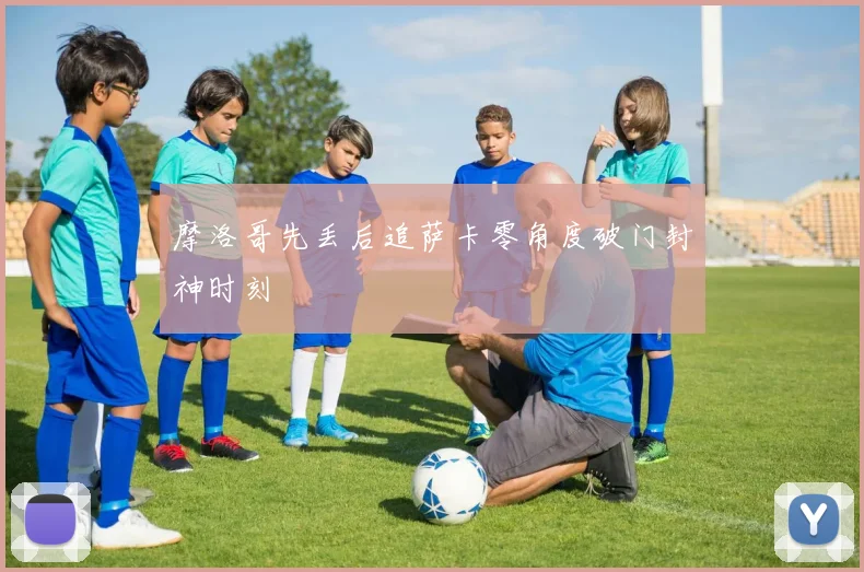 摩洛哥先丢后追萨卡零角度破门封神时刻