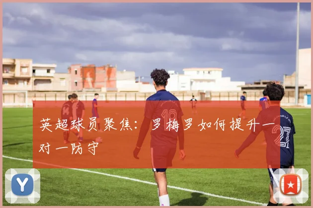 英超球员聚焦：罗梅罗如何提升一对一防守