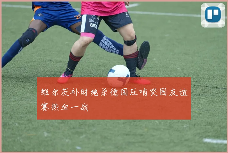 维尔茨补时绝杀德国压哨突围友谊赛热血一战