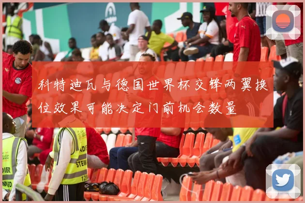 科特迪瓦与德国世界杯交锋两翼换位效果可能决定门前机会数量