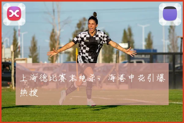上海德比赛末绝杀，海港申花引爆热搜
