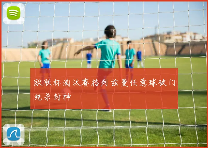 欧联杯淘汰赛格列兹曼任意球破门绝杀封神