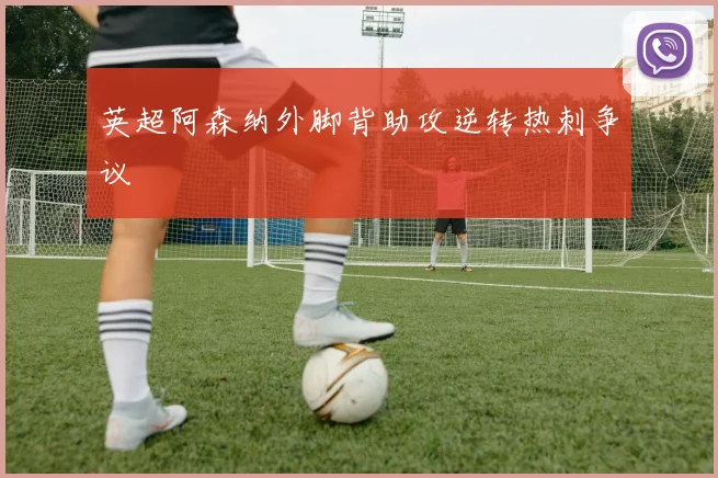英超阿森纳外脚背助攻逆转热刺争议