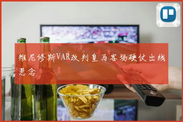 维尼修斯VAR改判皇马客场硬仗出线悬念