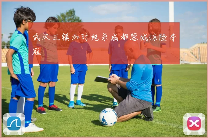 武汉三镇加时绝杀成都蓉城惊险夺冠