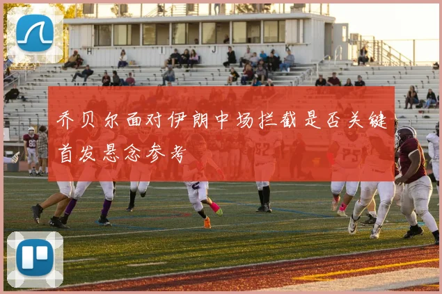 乔贝尔面对伊朗中场拦截是否关键首发悬念参考