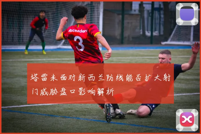 塔雷米面对新西兰防线能否扩大射门威胁盘口影响解析