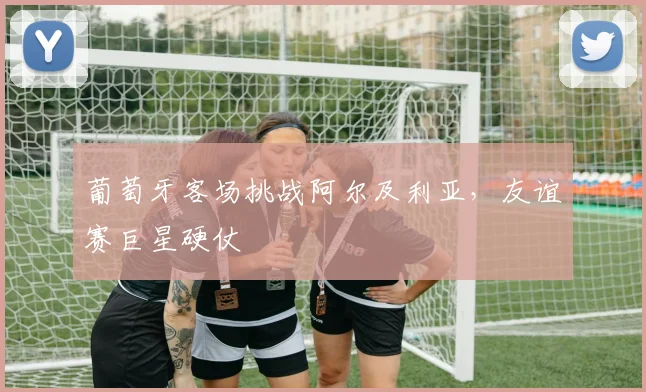葡萄牙客场挑战阿尔及利亚,友谊赛巨星硬仗
