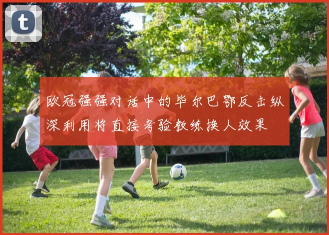 欧冠强强对话中的毕尔巴鄂反击纵深利用将直接考验教练换人效果