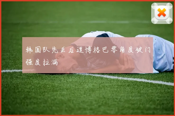 韩国队先丢后追博格巴零角度破门强度拉满