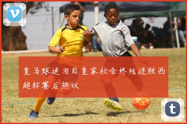 皇马球迷泪目皇家社会终结连败西超杯赛后热议