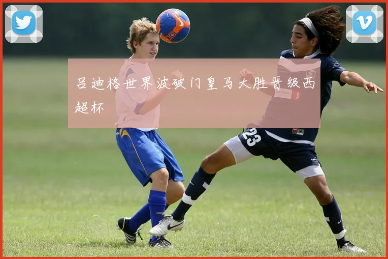 吕迪格世界波破门皇马大胜晋级西超杯