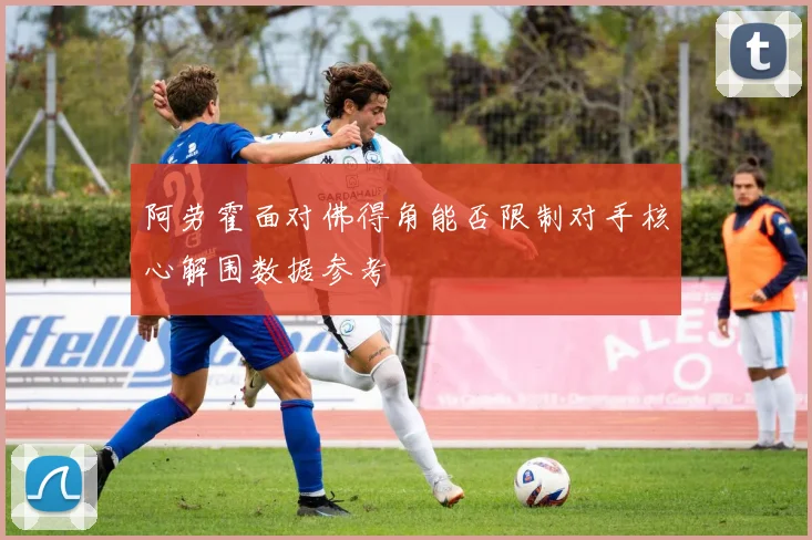 阿劳霍面对佛得角能否限制对手核心解围数据参考