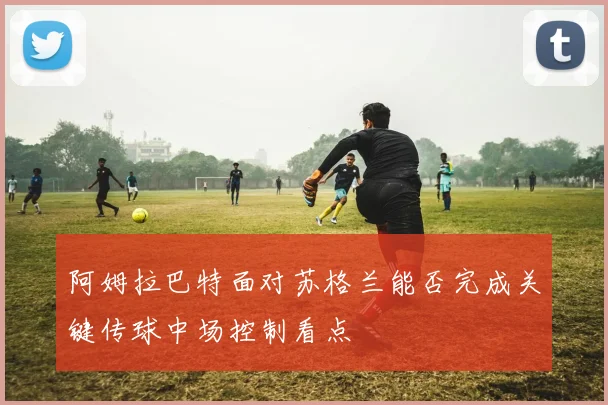 阿姆拉巴特面对苏格兰能否完成关键传球中场控制看点