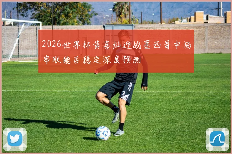 2026世界杯黄喜灿迎战墨西哥中场串联能否稳定深度预测