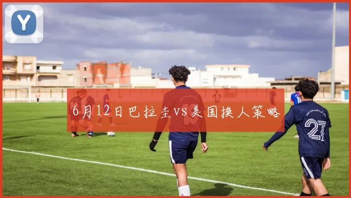 6月12日巴拉圭vs美国换人策略