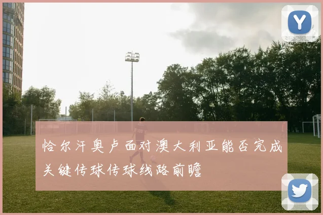 恰尔汗奥卢面对澳大利亚能否完成关键传球传球线路前瞻
