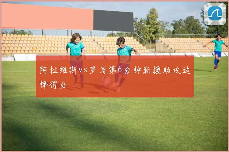 阿拉维斯vs罗马第6分钟新援助攻边锋得分