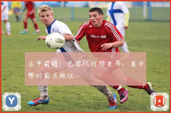 法甲前瞻：巴黎FC对阵里昂，看中锋的前点跑位